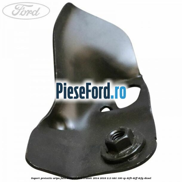 Suport protectie aripa fata dreapta Ford Transit 2014-2018 2.2 TDCi 100 cp DRF5, DRFF, DRFG diesel