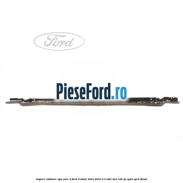 Suport radiator apa euro 5 Ford Transit 2014-2018 2.2 TDCi 4x4 125 cp Suport radiator apa euro 5 Ford Transit 2014-2018 2.2 TDCi 4x4 125 cp CY24, CYR5 diesel