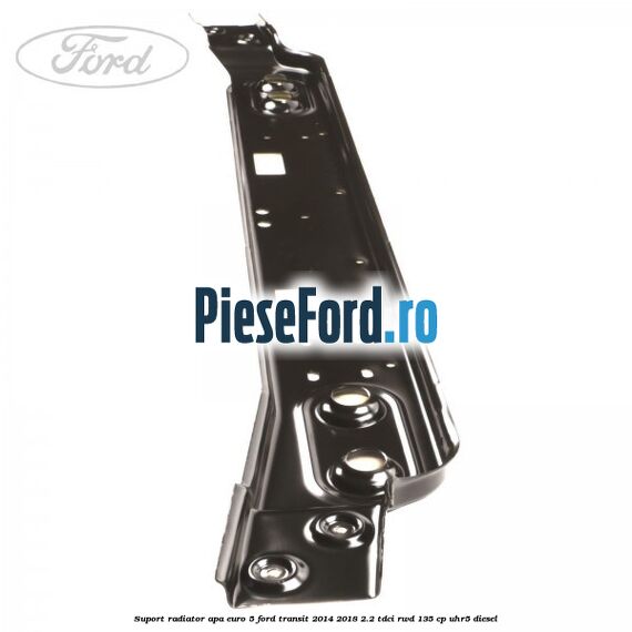 Suport radiator apa euro 5 Ford Transit 2014-2018 2.2 TDCi RWD 135 cp Suport radiator apa euro 5 Ford Transit 2014-2018 2.2 TDCi RWD 135 cp UHR5 diesel