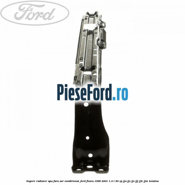 Suport radiator apa, fara aer conditionat Ford Fiesta 1996-2001 1.3 i 50 cp JJA, JJC, JJE, JJJ, JJK, JJM benzina