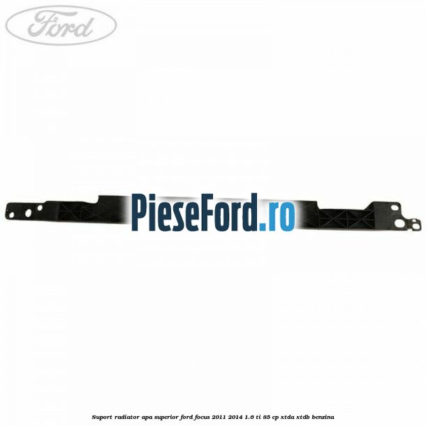 Suport radiator apa superior Ford Focus 2011-2014 1.6 Ti 85 cp XTDA, XTDB benzina