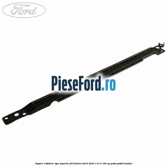 Suport radiator apa superior Ford Focus 2014-2018 1.6 Ti 125 cp PNDA, PNDD benzina