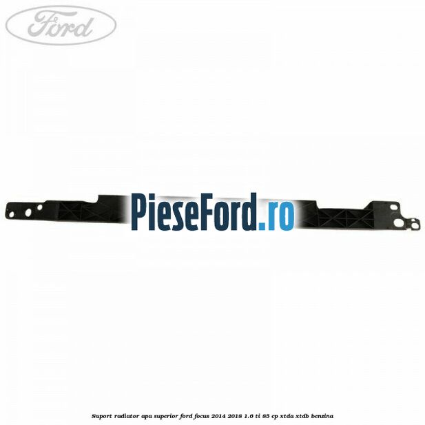 Suport radiator apa superior Ford Focus 2014-2018 1.6 Ti 85 cp XTDA, XTDB benzina