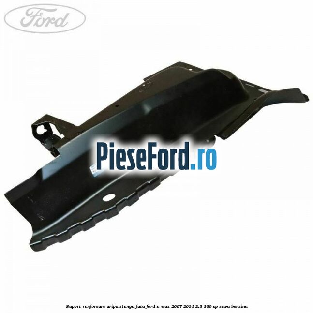 Suport ranforsare aripa stanga fata Ford S-Max 2007-2014 2.3 160 cp Suport ranforsare aripa stanga fata Ford S-Max 2007-2014 2.3 160 cp SEWA benzina