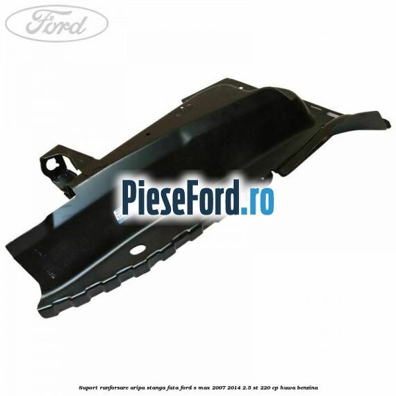 Suport ranforsare aripa stanga fata Ford S-Max 2007-2014 2.5 ST 220 cp Suport ranforsare aripa stanga fata Ford S-Max 2007-2014 2.5 ST 220 cp HUWA benzina