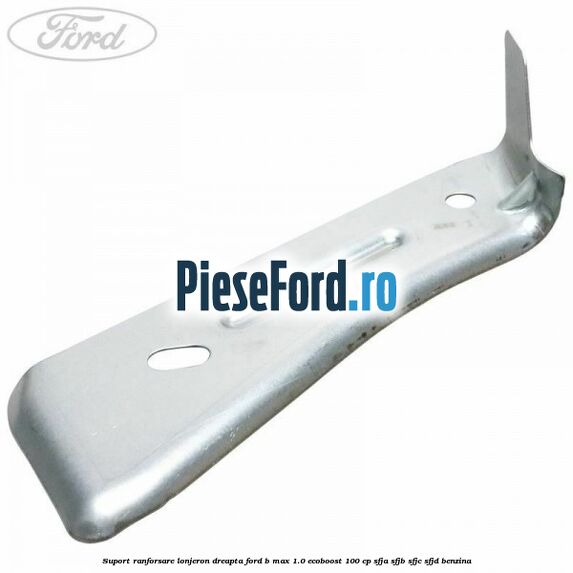 Suport ranforsare lonjeron dreapta Ford B-Max 1.0 EcoBoost 100 cp SFJA, SFJB, SFJC, SFJD benzina