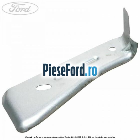 Suport ranforsare lonjeron dreapta Ford Fiesta 2013-2017 1.6 Ti 105 cp IQJA, IQJC, IQJE benzina