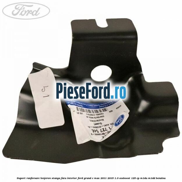 Suport ranforsare lonjeron stanga fata interior Ford Grand C-Max 2011-2015 1.0 EcoBoost 125 cp Suport ranforsare lonjeron stanga fata interior Ford Grand C-Max 2011-2015 1.0 EcoBoost 125 cp M1DA, M1DD benzina