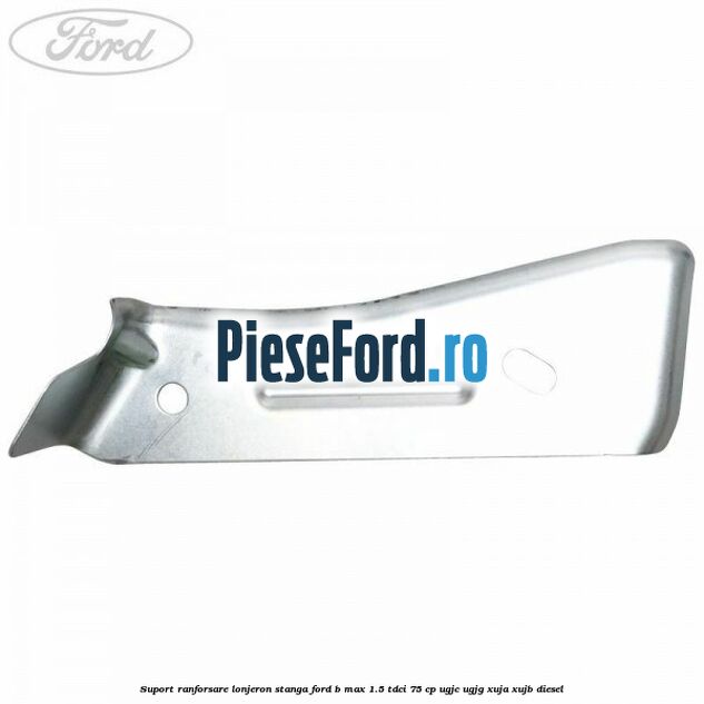 Suport ranforsare lonjeron stanga Ford B-Max 1.5 TDCi 75 cp UGJC, UGJG, XUJA, XUJB diesel