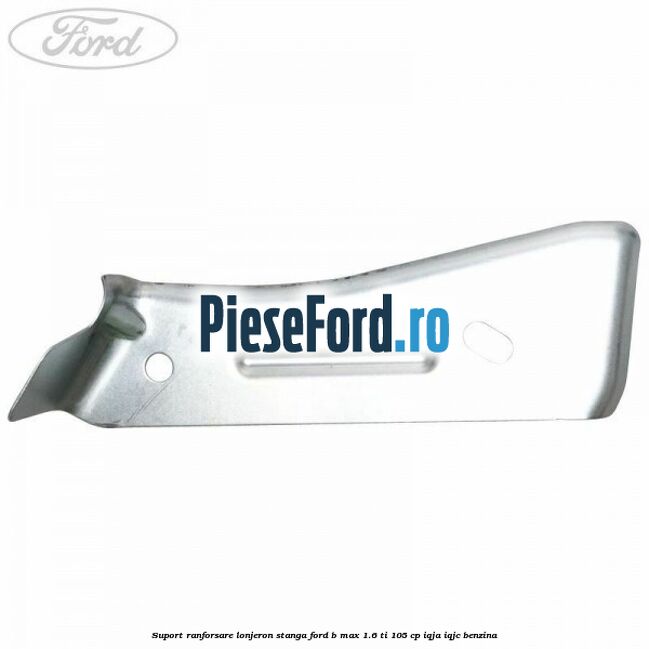 Suport ranforsare lonjeron stanga Ford B-Max 1.6 Ti 105 cp IQJA, IQJC benzina