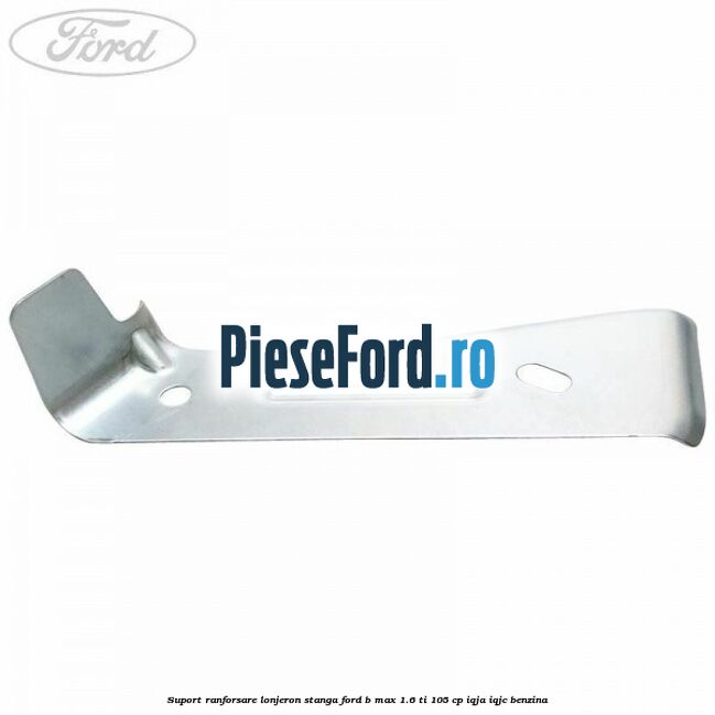 Suport ranforsare lonjeron stanga Ford B-Max 1.6 Ti 105 cp IQJA, IQJC benzina