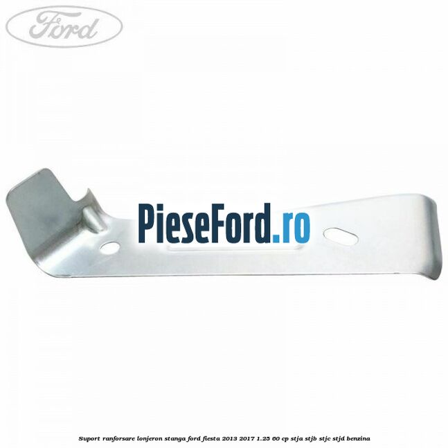 Suport ranforsare lonjeron stanga Ford Fiesta 2013-2017 1.25 60 cp Suport ranforsare lonjeron stanga Ford Fiesta 2013-2017 1.25 60 cp STJA, STJB, STJC, STJD benzina