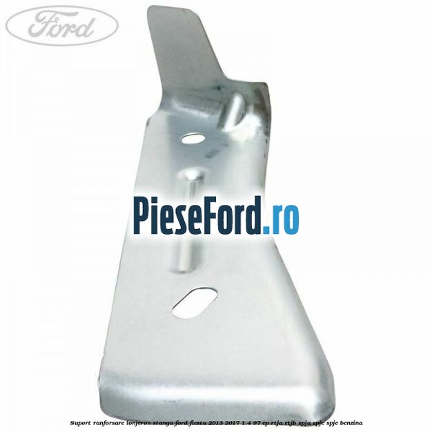 Suport ranforsare lonjeron stanga Ford Fiesta 2013-2017 1.4 97 cp RTJA, RTJB, SPJA, SPJC, SPJE benzina
