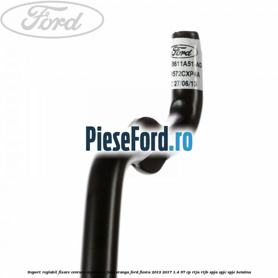 Suport reglabil fixare centura siguranta fata stanga Ford Fiesta 2013-2017 1.4 97 cp RTJA, RTJB, SPJA, SPJC, SPJE benzina