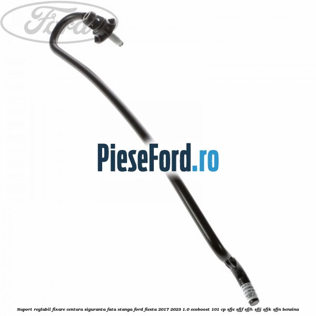 Suport reglabil fixare centura siguranta fata stanga Ford Fiesta 2017-2023 1.0 EcoBoost 101 cp SFJE, SFJF, SFJH, SFJJ, SFJK, SFJN benzina