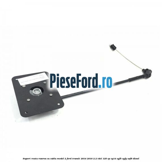 Suport roata rezerva cu cablu model 2 Ford Transit 2014-2018 2.2 TDCi 125 cp CY14, CYF5, CYFG, USF6 diesel