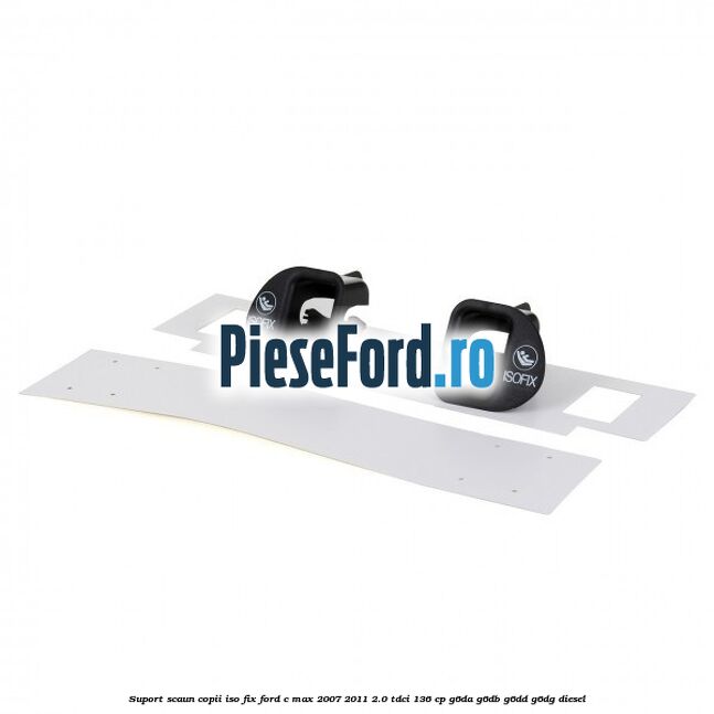 Suport scaun copii ISO fix Ford C-Max 2007-2011 2.0 TDCi 136 cp Suport scaun copii ISO fix Ford C-Max 2007-2011 2.0 TDCi 136 cp G6DA, G6DB, G6DD, G6DG diesel