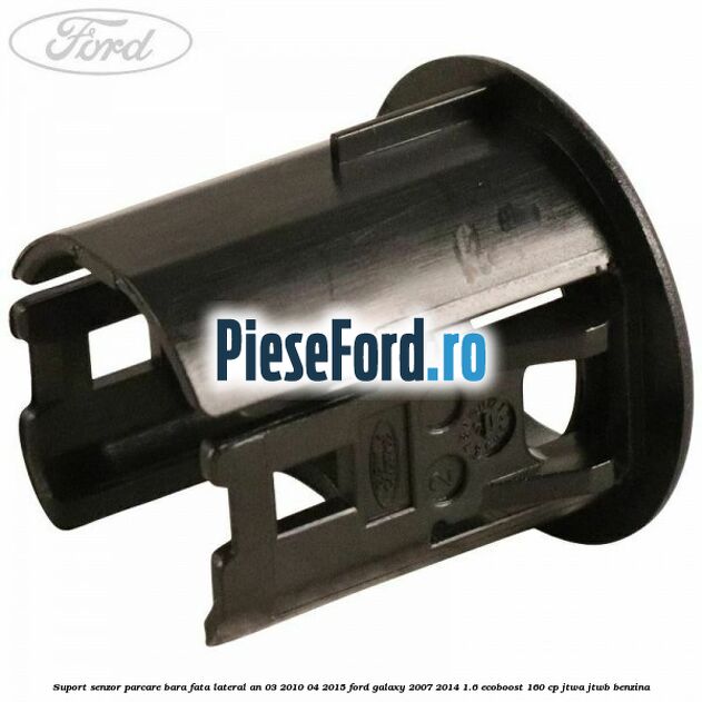 Suport senzor parcare bara fata lateral an 03/2010-04/2015 Ford Galaxy 2007-2014 1.6 EcoBoost 160 cp JTWA, JTWB benzina