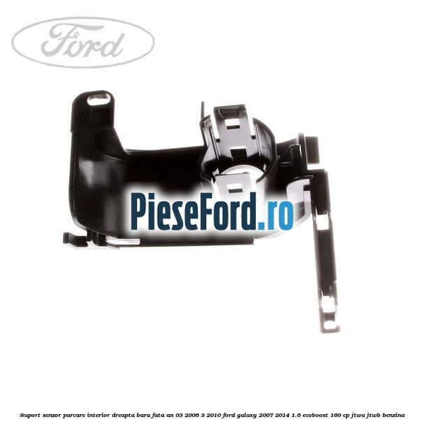 Suport senzor parcare interior dreapta bara fata an 03/2006-3/2010 Ford Galaxy 2007-2014 1.6 EcoBoost 160 cp JTWA, JTWB benzina