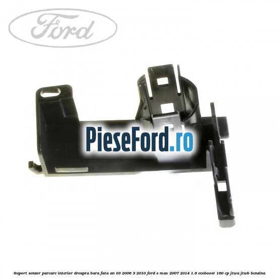 Suport senzor parcare interior dreapta bara fata an 03/2006-3/2010 Ford S-Max 2007-2014 1.6 EcoBoost 160 cp JTWA, JTWB benzina