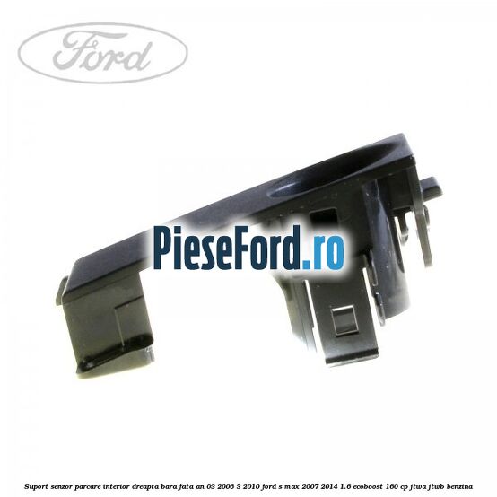 Suport senzor parcare interior dreapta bara fata an 03/2006-3/2010 Ford S-Max 2007-2014 1.6 EcoBoost 160 cp JTWA, JTWB benzina