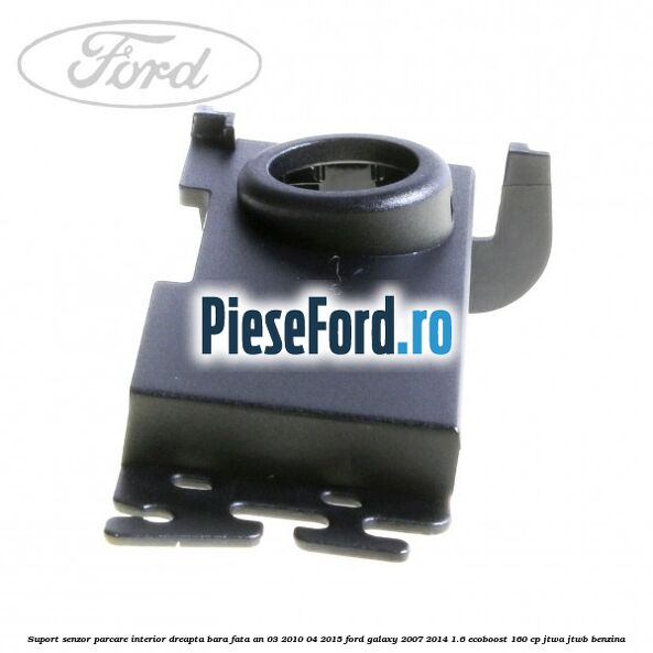 Suport senzor parcare interior dreapta bara fata an 03/2010-04/2015 Ford Galaxy 2007-2014 1.6 EcoBoost 160 cp JTWA, JTWB benzina