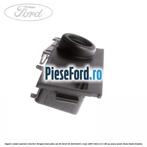 Suport senzor parcare interior dreapta bara fata an 03/2010-04/2015 Ford S-Max 2007-2014 2.0 145 cp AOWA, AOWB, TBWA, TBWB benzina