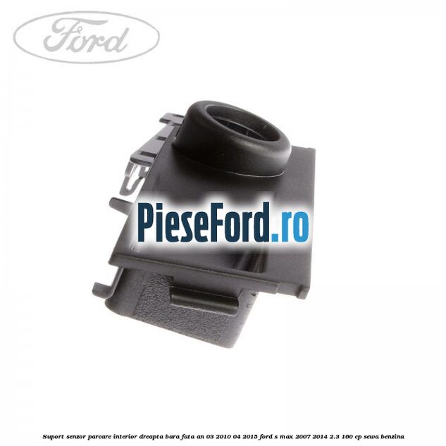 Suport senzor parcare interior dreapta bara fata an 03/2010-04/2015 Ford S-Max 2007-2014 2.3 160 cp Suport senzor parcare interior dreapta bara fata an 03/2010-04/2015 Ford S-Max 2007-2014 2.3 160 cp SEWA benzina