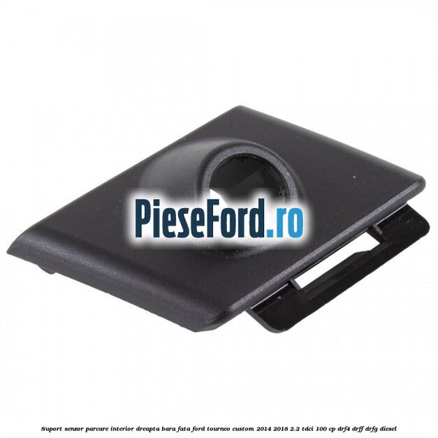 Suport senzor parcare interior dreapta bara fata Ford Tourneo Custom 2014-2018 2.2 TDCi 100 cp Suport senzor parcare interior dreapta bara fata Ford Tourneo Custom 2014-2018 2.2 TDCi 100 cp DRF4, DRFF, DRFG diesel