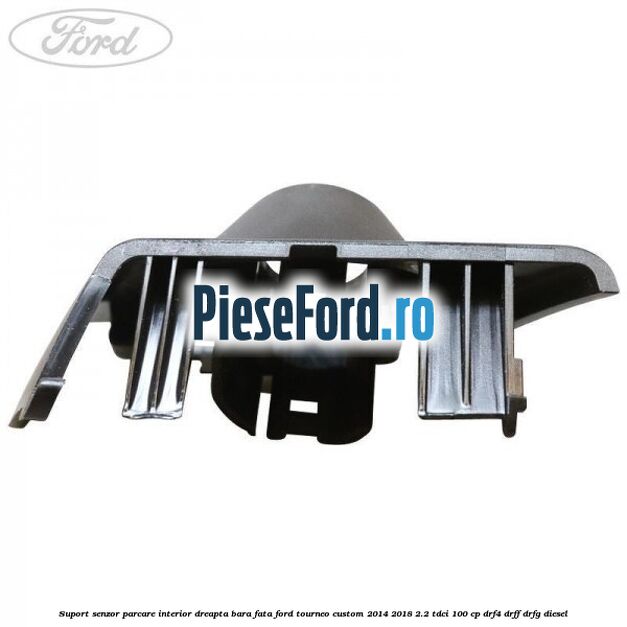 Suport senzor parcare interior dreapta bara fata Ford Tourneo Custom 2014-2018 2.2 TDCi 100 cp Suport senzor parcare interior dreapta bara fata Ford Tourneo Custom 2014-2018 2.2 TDCi 100 cp DRF4, DRFF, DRFG diesel