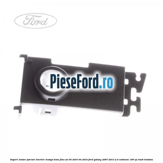 Suport senzor parcare interior stanga bara fata an 03/2010-04/2015 Ford Galaxy 2007-2014 2.0 EcoBoost 199 cp TNWB benzina