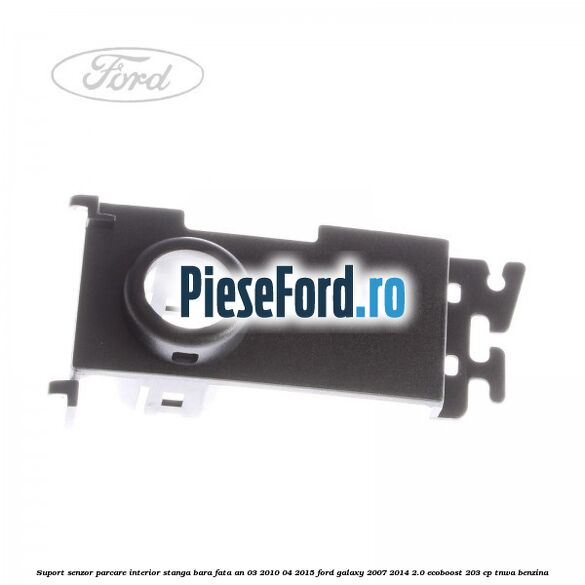 Suport senzor parcare interior stanga bara fata an 03/2010-04/2015 Ford Galaxy 2007-2014 2.0 EcoBoost 203 cp TNWA benzina