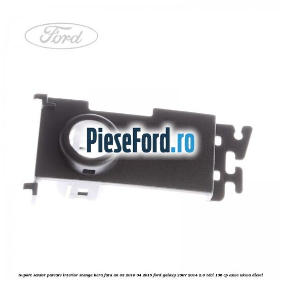 Suport senzor parcare interior stanga bara fata an 03/2010-04/2015 Ford Galaxy 2007-2014 2.0 TDCi 136 cp AZWC, UKWA diesel