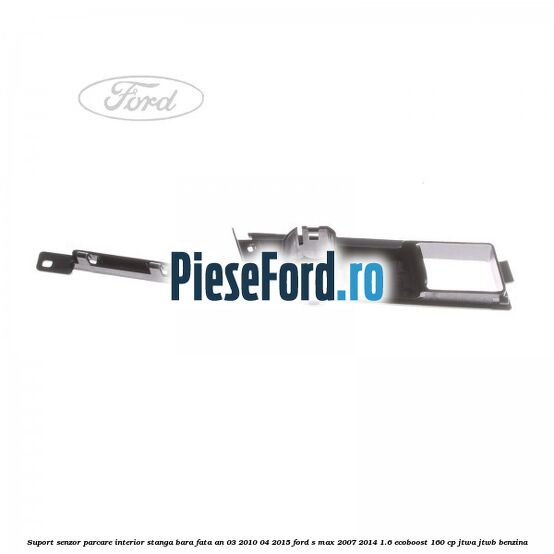 Suport senzor parcare interior stanga bara fata an 03/2010-04/2015 Ford S-Max 2007-2014 1.6 EcoBoost 160 cp JTWA, JTWB benzina