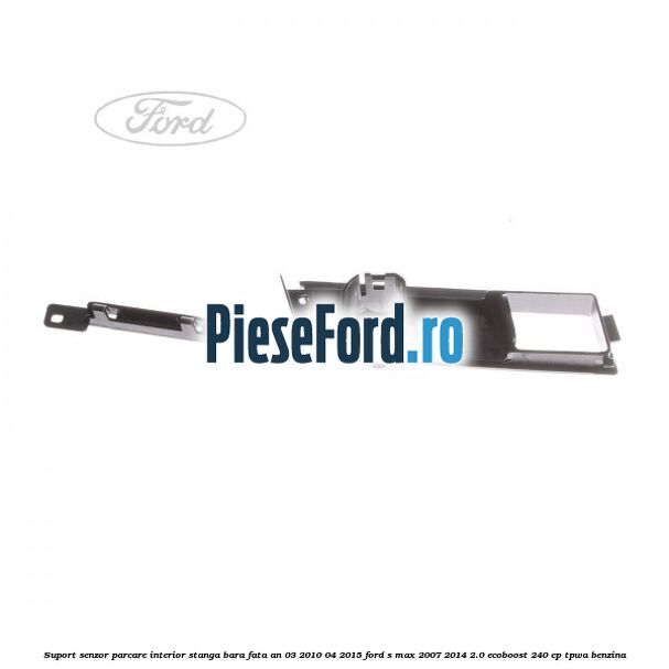 Suport senzor parcare interior stanga bara fata an 03/2010-04/2015 Ford S-Max 2007-2014 2.0 EcoBoost 240 cp Suport senzor parcare interior stanga bara fata an 03/2010-04/2015 Ford S-Max 2007-2014 2.0 EcoBoost 240 cp TPWA benzina