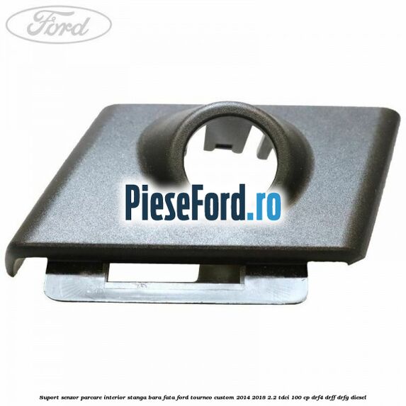 Suport senzor parcare interior stanga bara fata Ford Tourneo Custom 2014-2018 2.2 TDCi 100 cp DRF4, DRFF, DRFG diesel