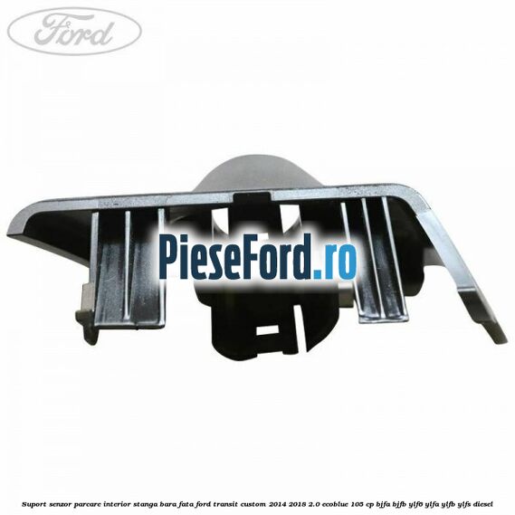 Suport senzor parcare interior stanga bara fata Ford Transit Custom 2014-2018 2.0 EcoBlue 105 cp BJFA, BJFB, YLF6, YLFA, YLFB, YLFS diesel