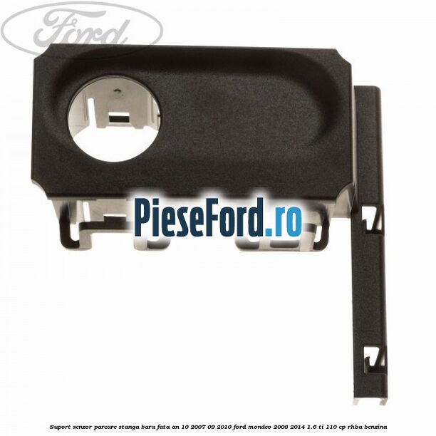 Suport senzor parcare stanga bara fata an 10/2007-09/2010 Ford Mondeo 2008-2014 1.6 Ti 110 cp Suport senzor parcare stanga bara fata an 10/2007-09/2010 Ford Mondeo 2008-2014 1.6 Ti 110 cp RHBA benzina