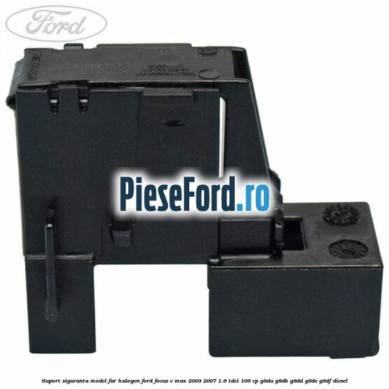 Suport siguranta model far halogen Ford Focus C-Max 2003-2007 1.6 TDCi 109 cp G8DA, G8DB, G8DD, G8DE, G8DF diesel