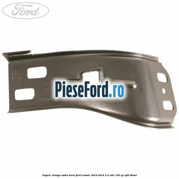 Suport stanga cadru bord Ford Transit 2014-2018 2.2 TDCi 155 cp CVF5 diesel