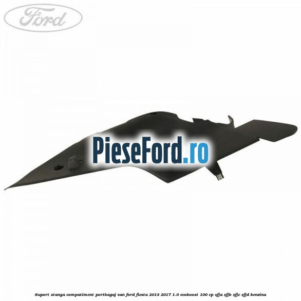 Suport stanga compatiment portbagaj VAN Ford Fiesta 2013-2017 1.0 EcoBoost 100 cp Suport stanga compatiment portbagaj VAN Ford Fiesta 2013-2017 1.0 EcoBoost 100 cp SFJA, SFJB, SFJC, SFJD benzina