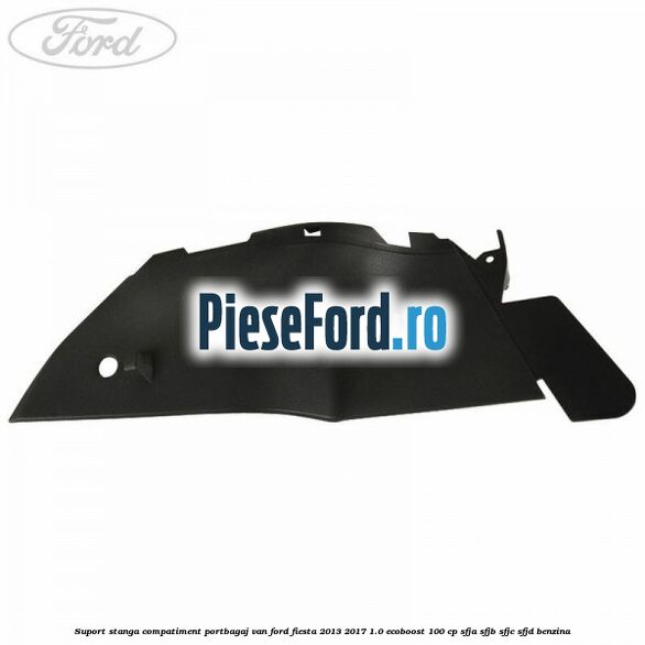 Suport stanga compatiment portbagaj VAN Ford Fiesta 2013-2017 1.0 EcoBoost 100 cp Suport stanga compatiment portbagaj VAN Ford Fiesta 2013-2017 1.0 EcoBoost 100 cp SFJA, SFJB, SFJC, SFJD benzina