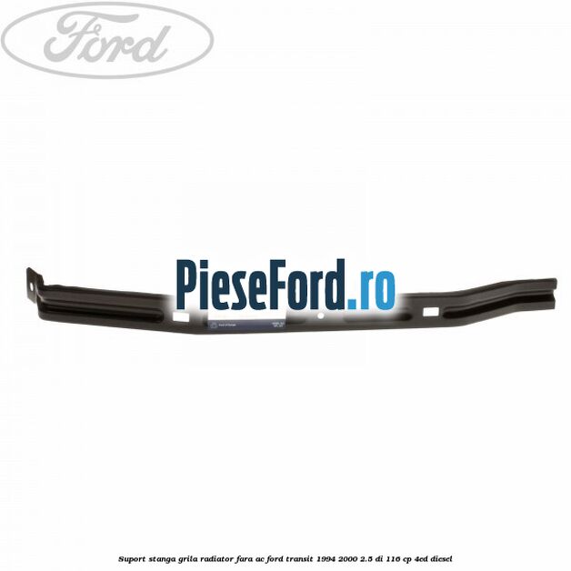 Suport stanga grila radiator fara AC Ford Transit 1994-2000 2.5 DI 116 cp 4ED diesel