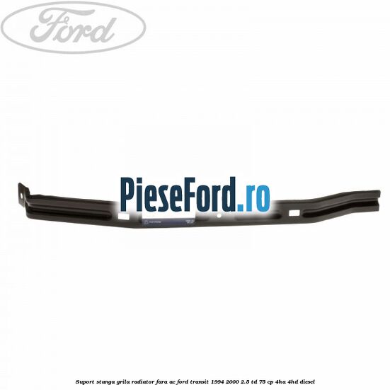 Suport stanga grila radiator fara AC Ford Transit 1994-2000 2.5 TD 75 cp 4HA, 4HD diesel