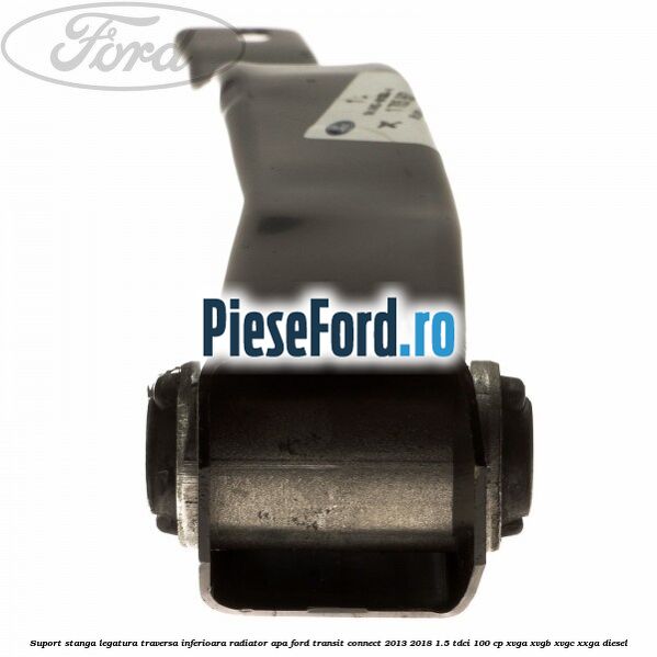 Suport stanga legatura traversa inferioara radiator apa Ford Transit Connect 2013-2018 1.5 TDCi 100 cp XVGA, XVGB, XVGC, XXGA diesel