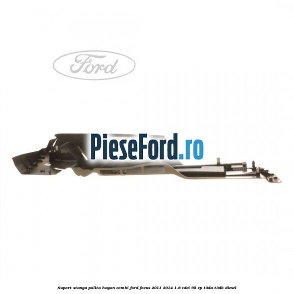 Suport stanga polita hayon combi Ford Focus 2011-2014 1.6 TDCi 95 cp T3DA, T3DB diesel
