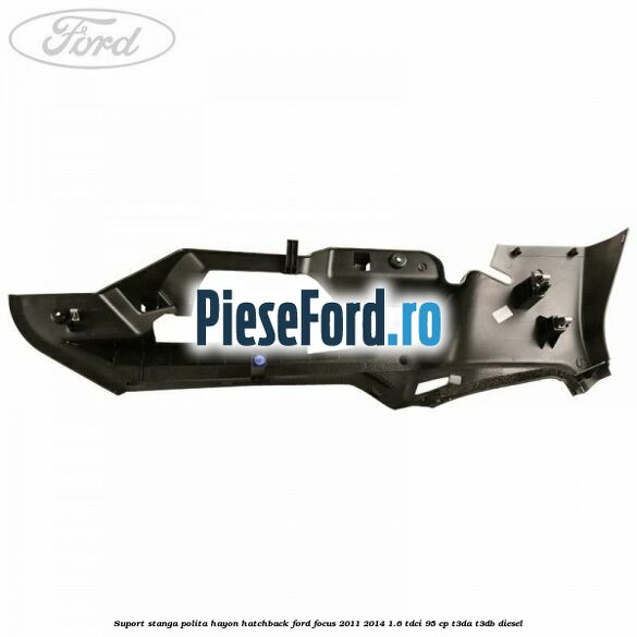 Suport stanga polita hayon hatchback Ford Focus 2011-2014 1.6 TDCi 95 cp Suport stanga polita hayon hatchback Ford Focus 2011-2014 1.6 TDCi 95 cp T3DA, T3DB diesel