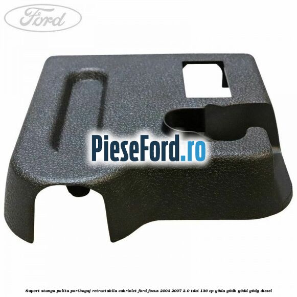 Suport stanga polita portbagaj retractabila cabriolet Ford Focus 2004-2007 2.0 TDCi 136 cp Suport stanga polita portbagaj retractabila cabriolet Ford Focus 2004-2007 2.0 TDCi 136 cp G6DA, G6DB, G6DD, G6DG diesel