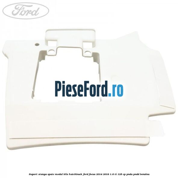 Suport stanga spate modul BLIS hatchback Ford Focus 2014-2018 1.6 Ti 125 cp Suport stanga spate modul BLIS hatchback Ford Focus 2014-2018 1.6 Ti 125 cp PNDA, PNDD benzina
