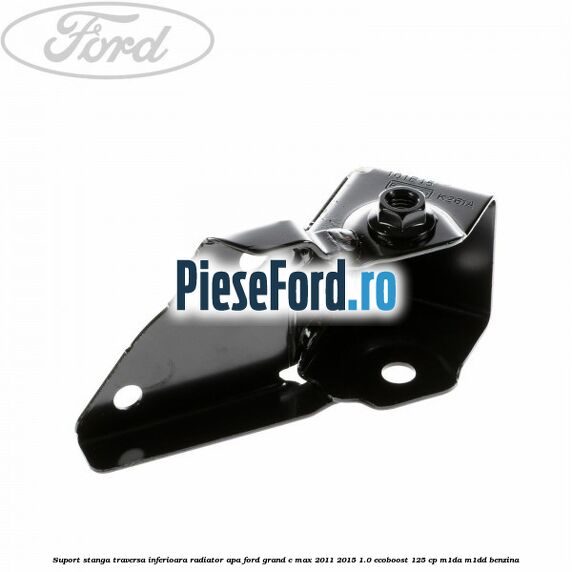 Suport stanga traversa inferioara radiator apa Ford Grand C-Max 2011-2015 1.0 EcoBoost 125 cp M1DA, M1DD benzina